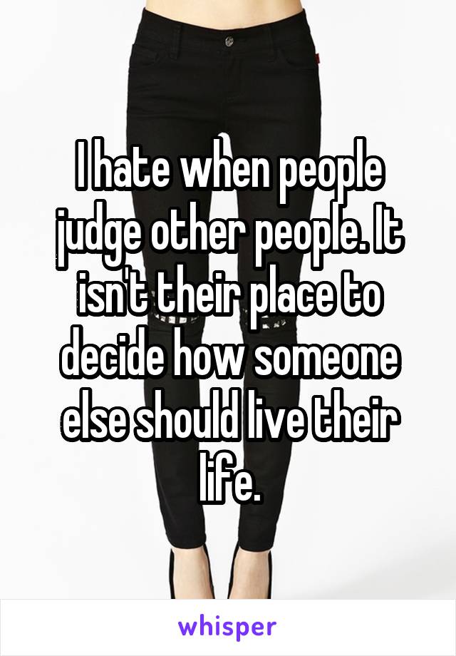 I hate when people judge other people. It isn't their place to decide how someone else should live their life.