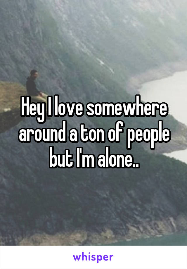 Hey I love somewhere around a ton of people but I'm alone..