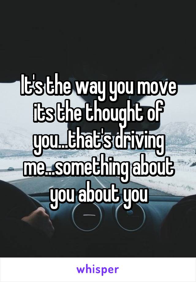 It's the way you move its the thought of you...that's driving me...something about you about you