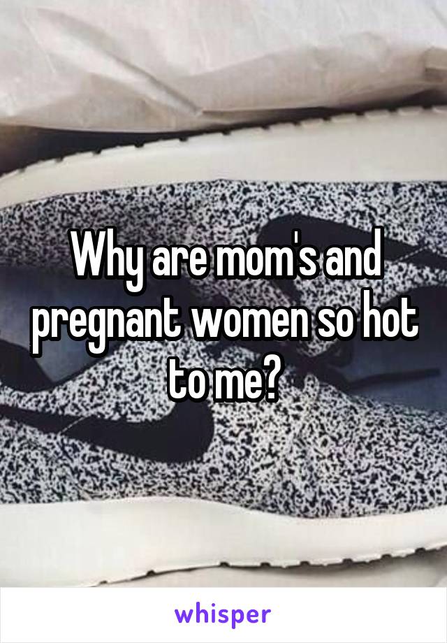 Why are mom's and pregnant women so hot to me?