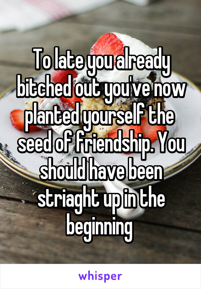 To late you already bitched out you've now planted yourself the  seed of friendship. You should have been striaght up in the beginning 