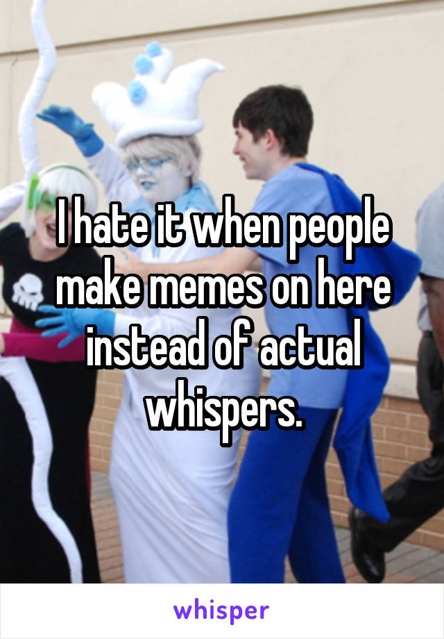 I hate it when people make memes on here instead of actual whispers.