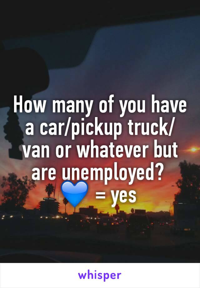 How many of you have a car/pickup truck/van or whatever but are unemployed? 
💙 = yes 