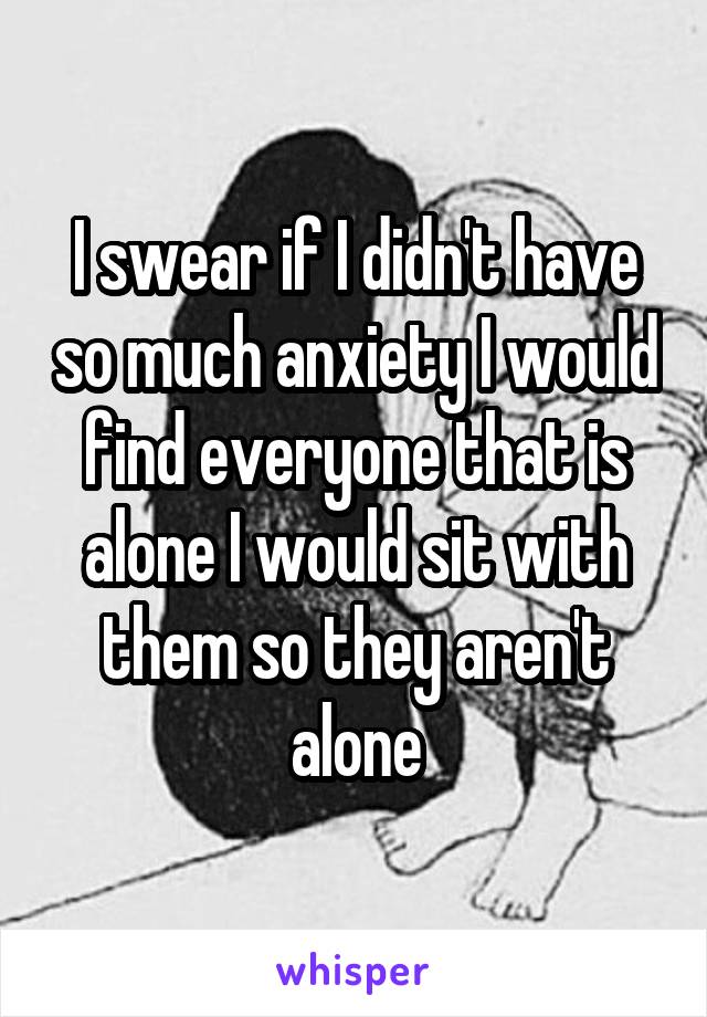 I swear if I didn't have so much anxiety I would find everyone that is alone I would sit with them so they aren't alone