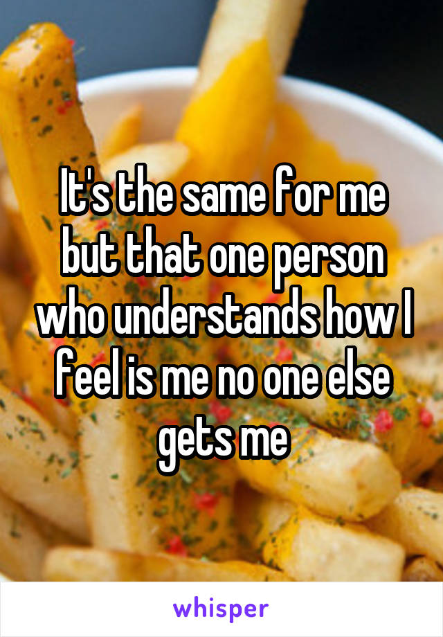 It's the same for me but that one person who understands how I feel is me no one else gets me