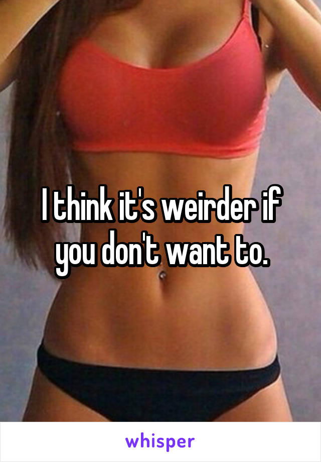 I think it's weirder if you don't want to.