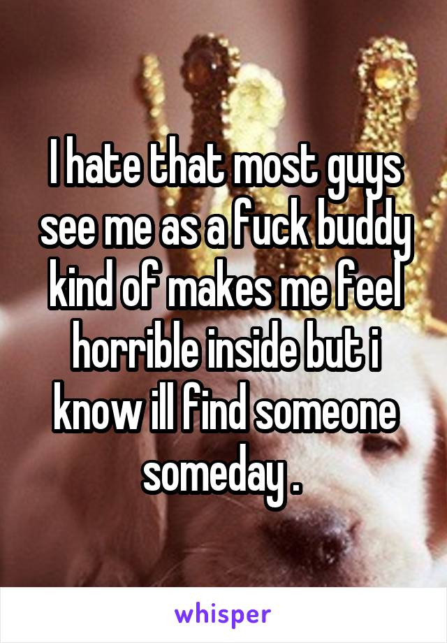 I hate that most guys see me as a fuck buddy kind of makes me feel horrible inside but i know ill find someone someday . 