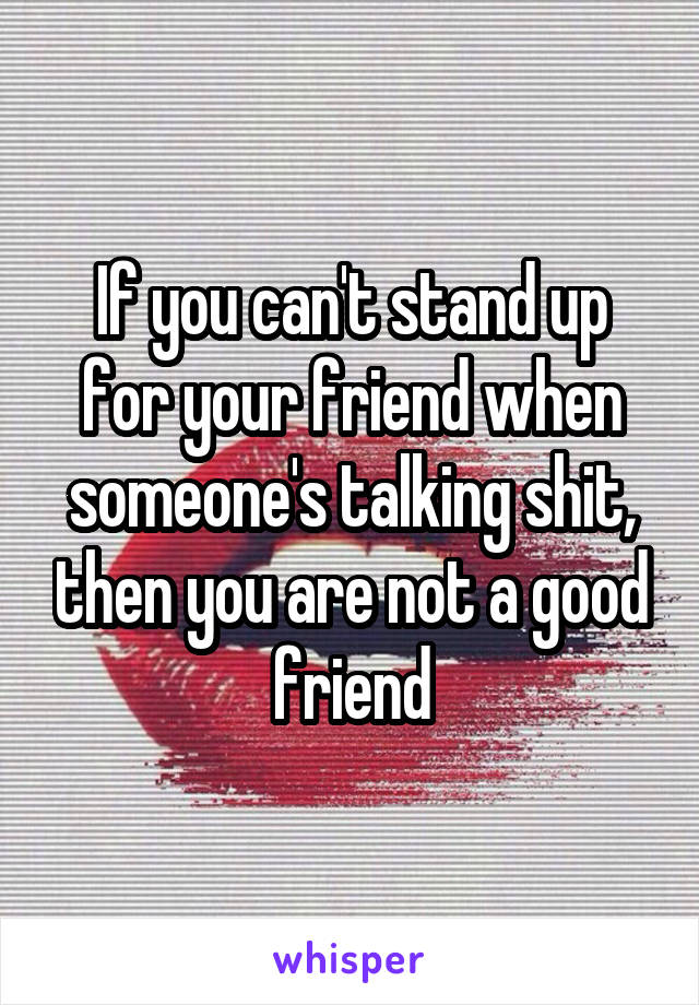 If you can't stand up for your friend when someone's talking shit, then you are not a good friend