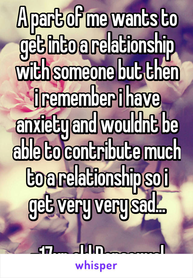 A part of me wants to get into a relationship with someone but then i remember i have anxiety and wouldnt be able to contribute much to a relationship so i get very very sad...

-17yr old Pansexual