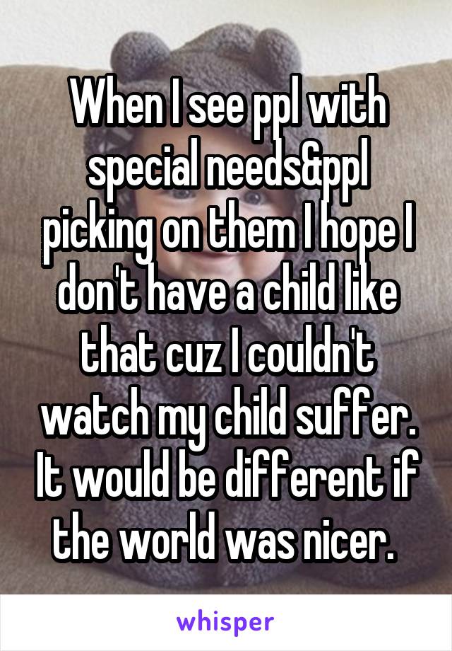 When I see ppl with special needs&ppl picking on them I hope I don't have a child like that cuz I couldn't watch my child suffer. It would be different if the world was nicer. 