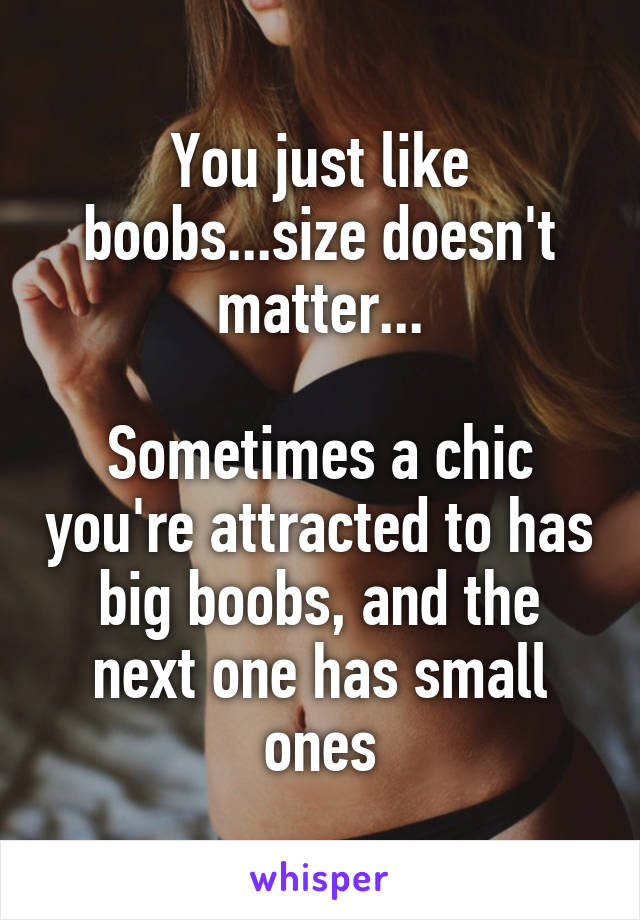 You just like boobs...size doesn't matter...

Sometimes a chic you're attracted to has big boobs, and the next one has small ones