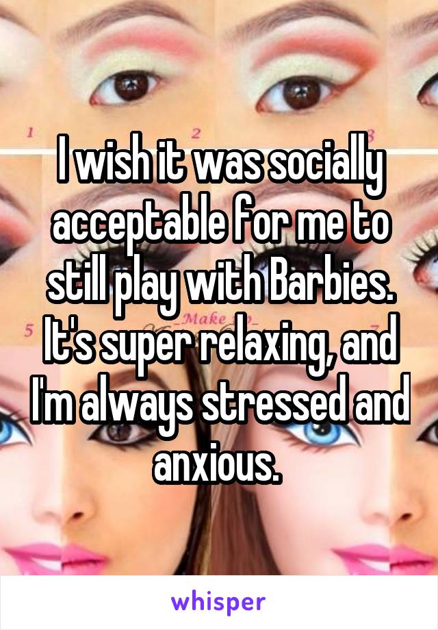 I wish it was socially acceptable for me to still play with Barbies. It's super relaxing, and I'm always stressed and anxious. 