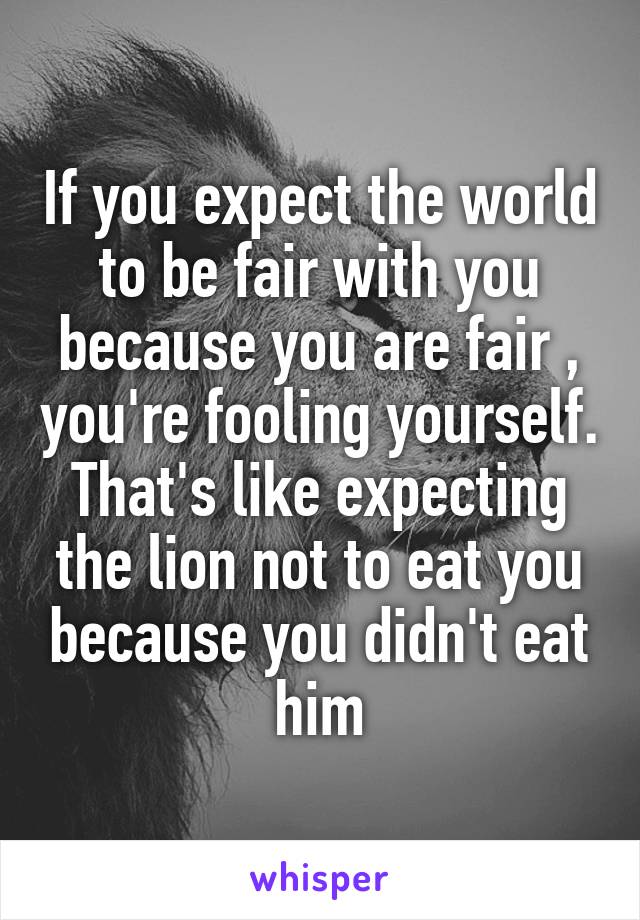 If you expect the world to be fair with you because you are fair , you're fooling yourself.
That's like expecting the lion not to eat you because you didn't eat him