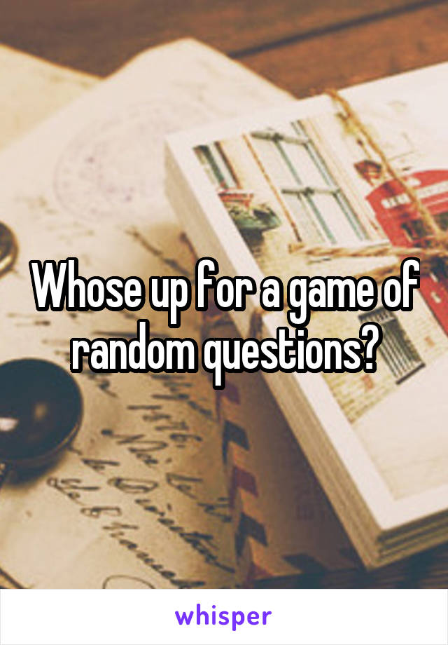 Whose up for a game of random questions?