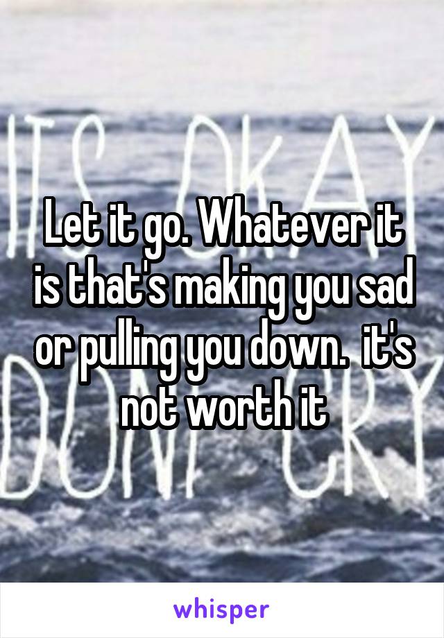 Let it go. Whatever it is that's making you sad or pulling you down.  it's not worth it