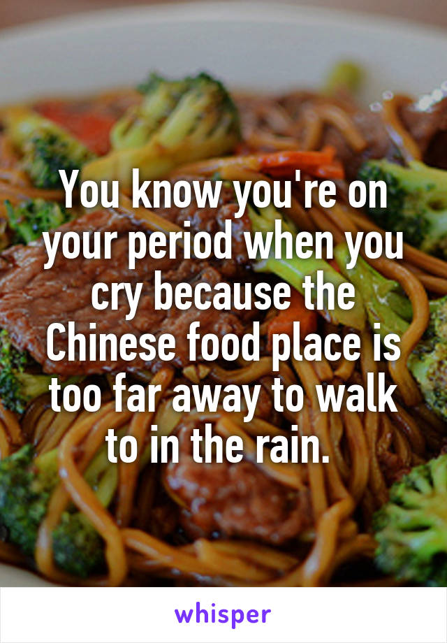 You know you're on your period when you cry because the Chinese food place is too far away to walk to in the rain. 