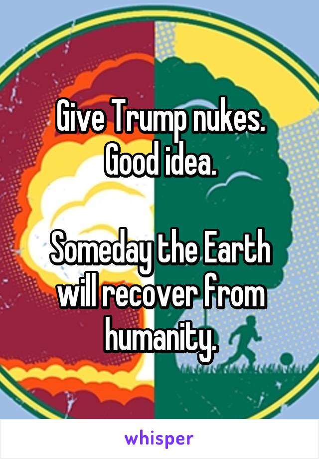 Give Trump nukes.
Good idea.

Someday the Earth will recover from humanity.