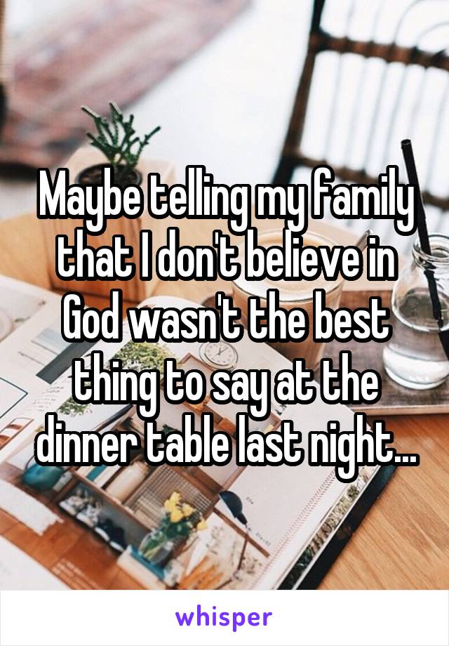 Maybe telling my family that I don't believe in God wasn't the best thing to say at the dinner table last night...