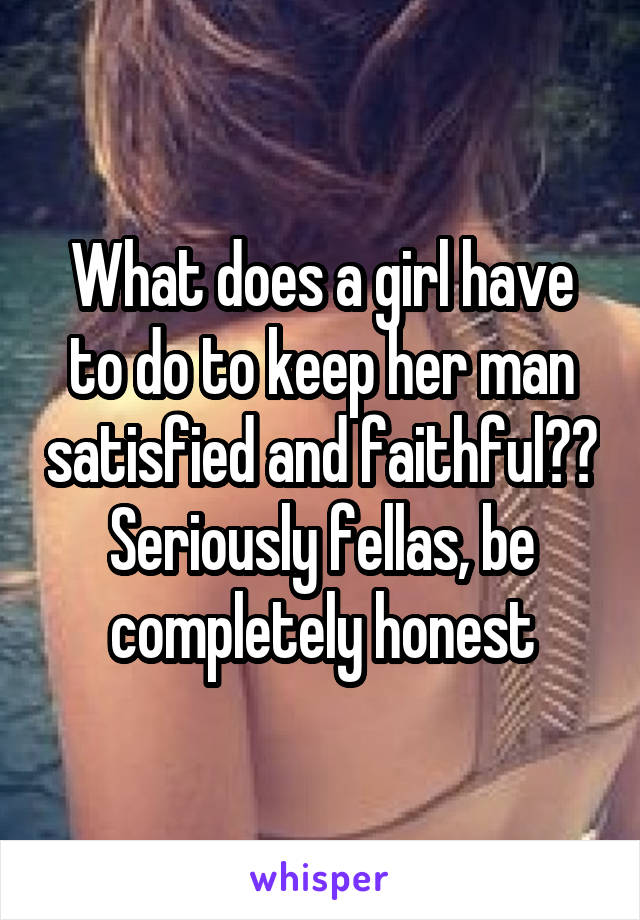 What does a girl have to do to keep her man satisfied and faithful?? Seriously fellas, be completely honest