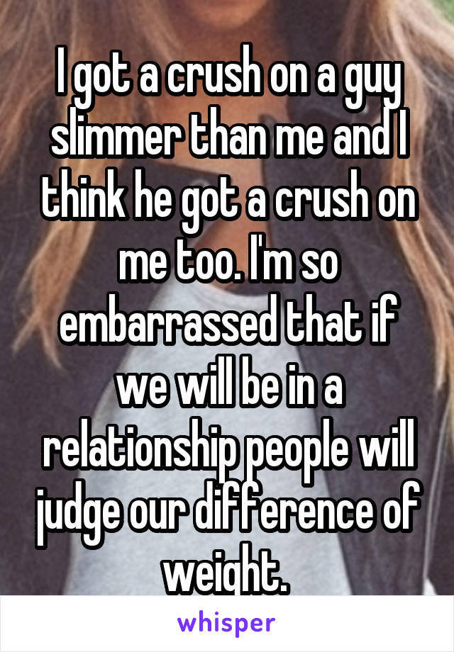 I got a crush on a guy slimmer than me and I think he got a crush on me too. I'm so embarrassed that if we will be in a relationship people will judge our difference of weight. 