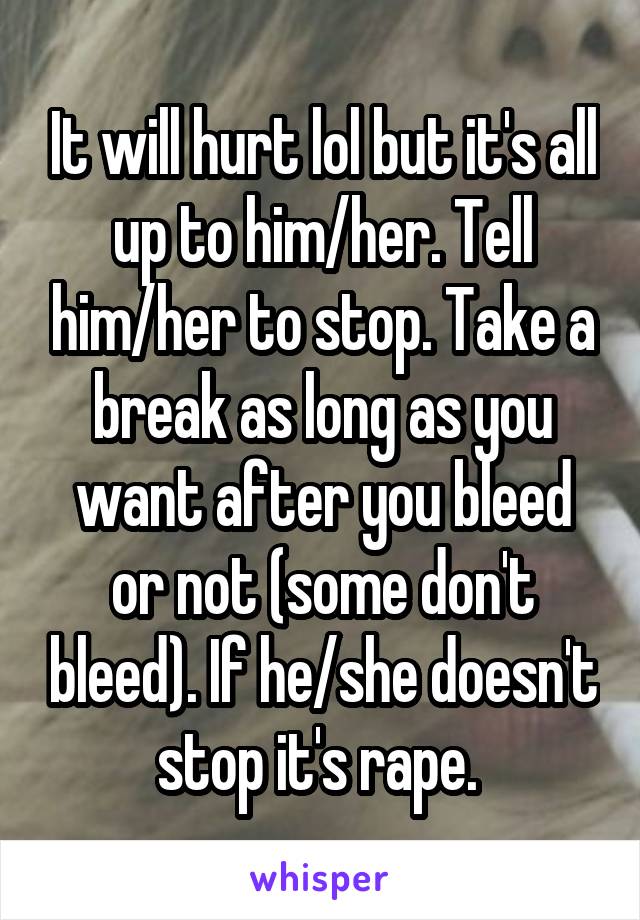 It will hurt lol but it's all up to him/her. Tell him/her to stop. Take a break as long as you want after you bleed or not (some don't bleed). If he/she doesn't stop it's rape. 