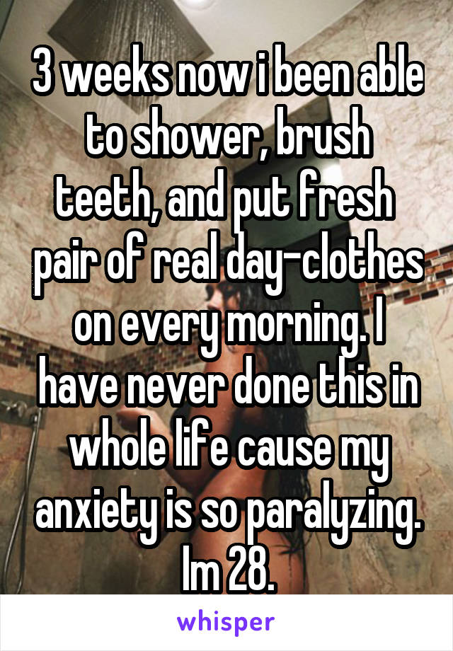 3 weeks now i been able to shower, brush teeth, and put fresh  pair of real day-clothes on every morning. I have never done this in whole life cause my anxiety is so paralyzing. Im 28.