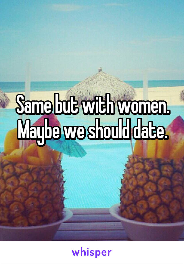 Same but with women. Maybe we should date.
