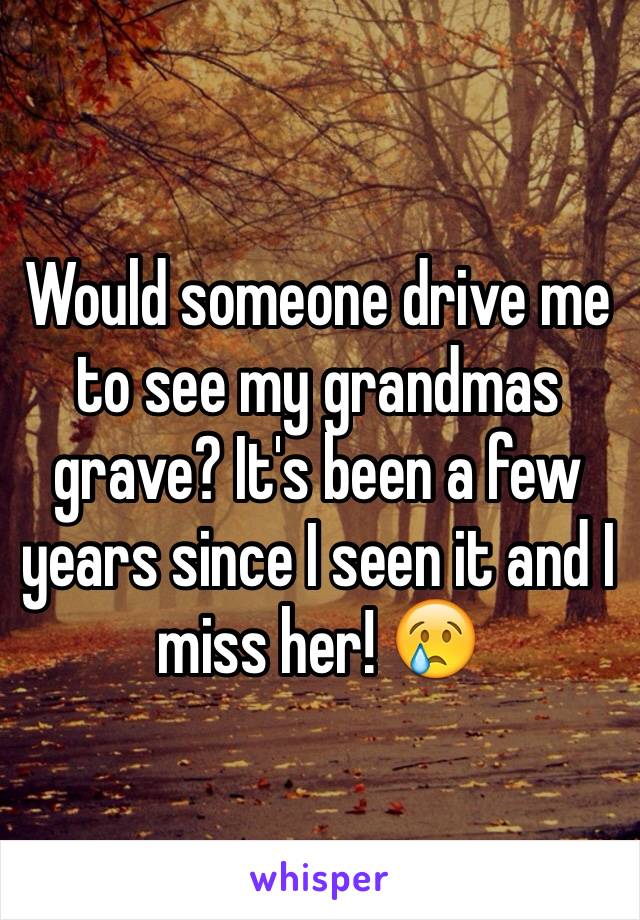 Would someone drive me to see my grandmas grave? It's been a few years since I seen it and I miss her! 😢