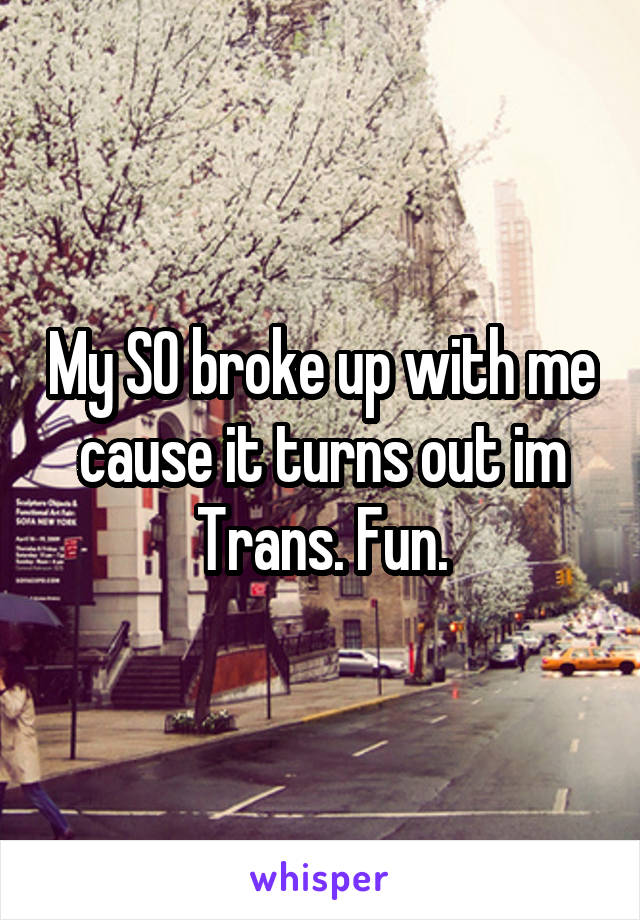 My SO broke up with me cause it turns out im Trans. Fun.