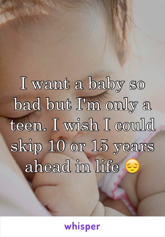 I want a baby so bad but I'm only a teen. I wish I could skip 10 or 15 years ahead in life 😔