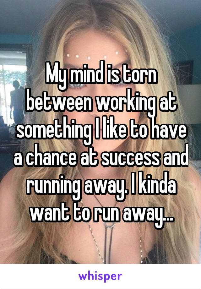 My mind is torn between working at something I like to have a chance at success and running away. I kinda want to run away...