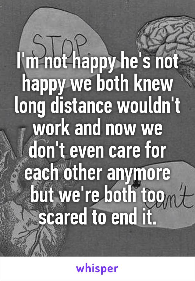 I'm not happy he's not happy we both knew long distance wouldn't work and now we don't even care for each other anymore but we're both too scared to end it.