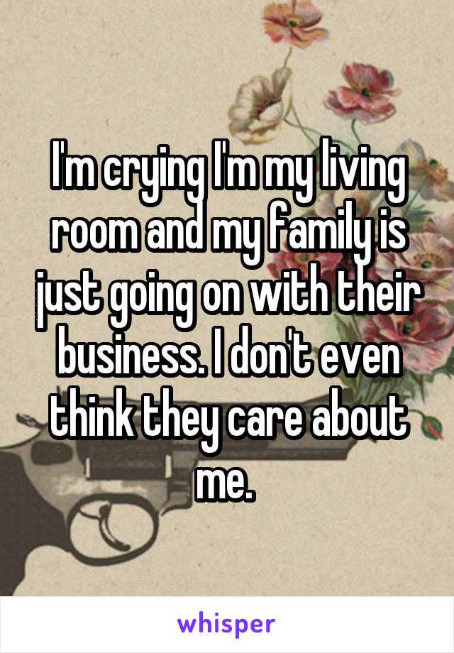 I'm crying I'm my living room and my family is just going on with their business. I don't even think they care about me. 