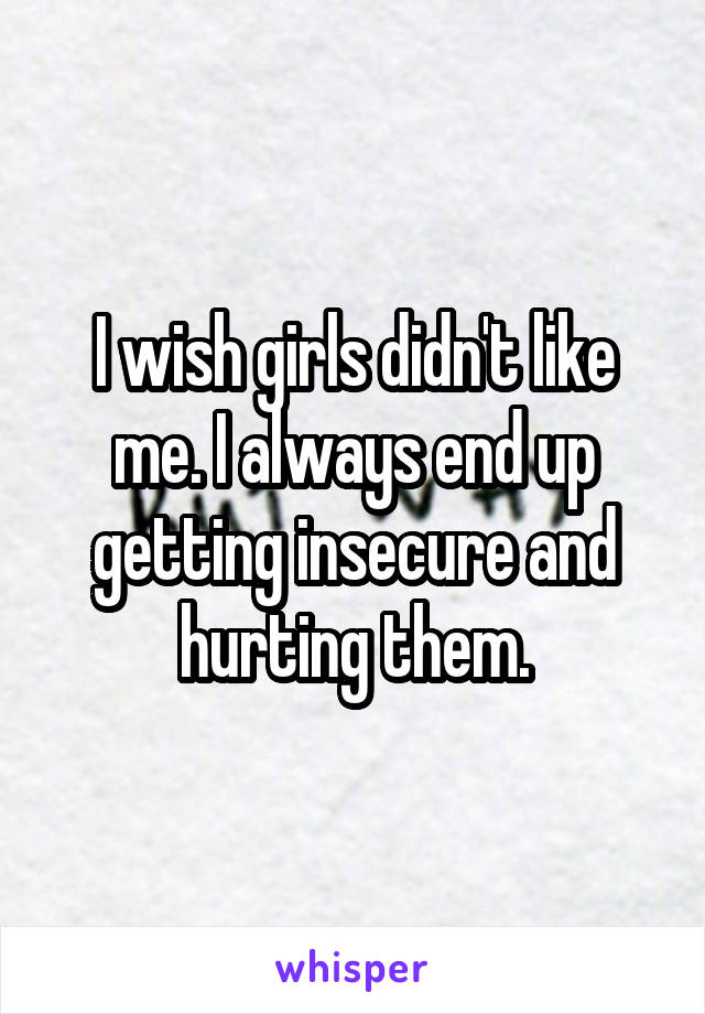 I wish girls didn't like me. I always end up getting insecure and hurting them.