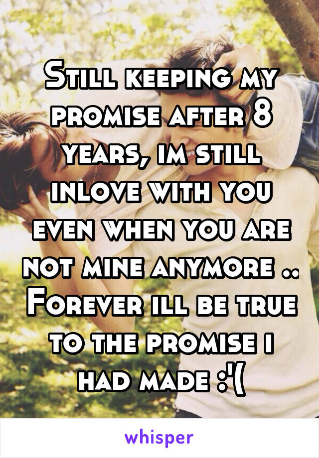 Still keeping my promise after 8 years, im still inlove with you even when you are not mine anymore .. Forever ill be true to the promise i had made :'(