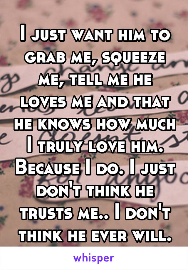 I just want him to grab me, squeeze me, tell me he loves me and that he knows how much I truly love him. Because I do. I just don't think he trusts me.. I don't think he ever will.