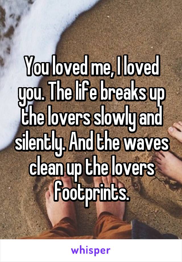 You loved me, I loved you. The life breaks up the lovers slowly and silently. And the waves clean up the lovers footprints.