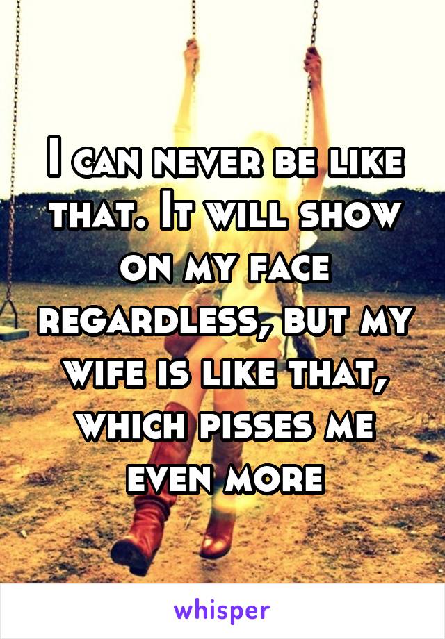 I can never be like that. It will show on my face regardless, but my wife is like that, which pisses me even more