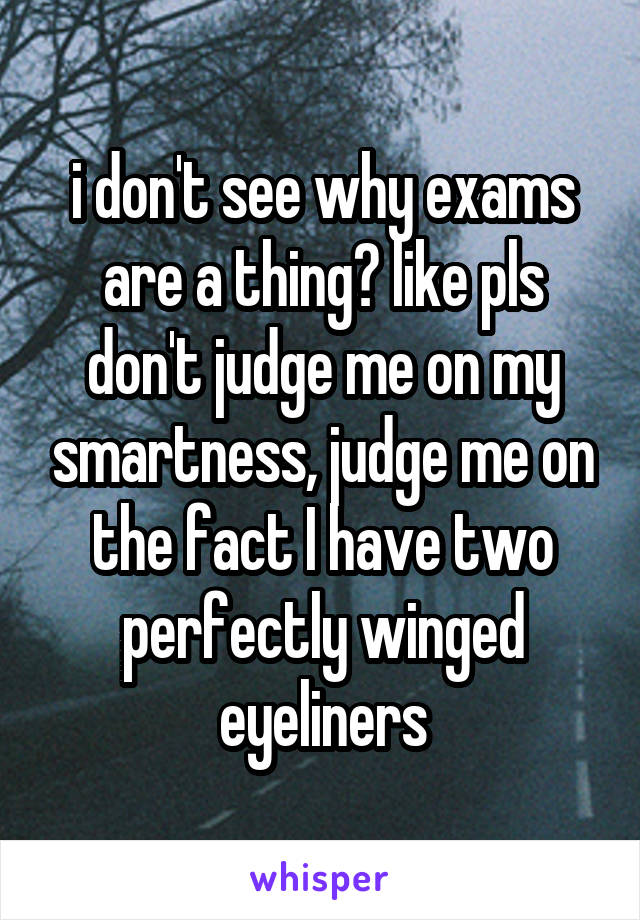 i don't see why exams are a thing? like pls don't judge me on my smartness, judge me on the fact I have two perfectly winged eyeliners