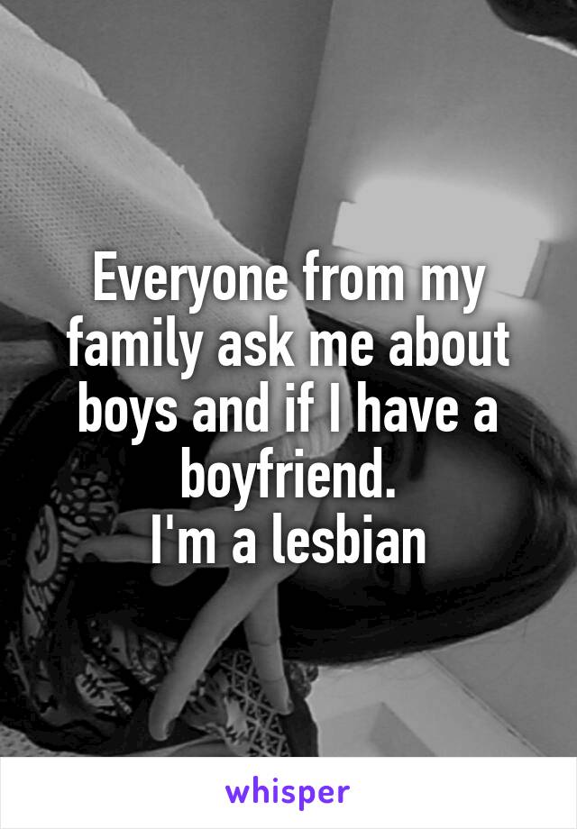 Everyone from my family ask me about boys and if I have a boyfriend.
I'm a lesbian