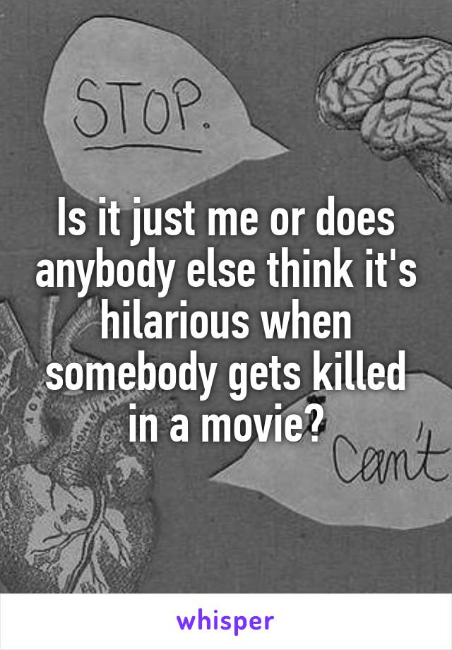 Is it just me or does anybody else think it's hilarious when somebody gets killed in a movie?