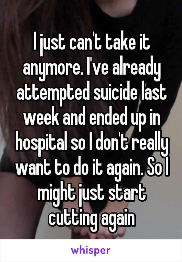 I just can't take it anymore. I've already attempted suicide last week and ended up in hospital so I don't really want to do it again. So I might just start cutting again