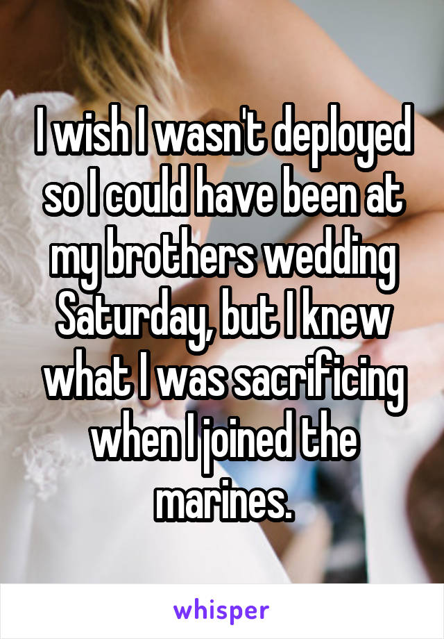 I wish I wasn't deployed so I could have been at my brothers wedding Saturday, but I knew what I was sacrificing when I joined the marines.