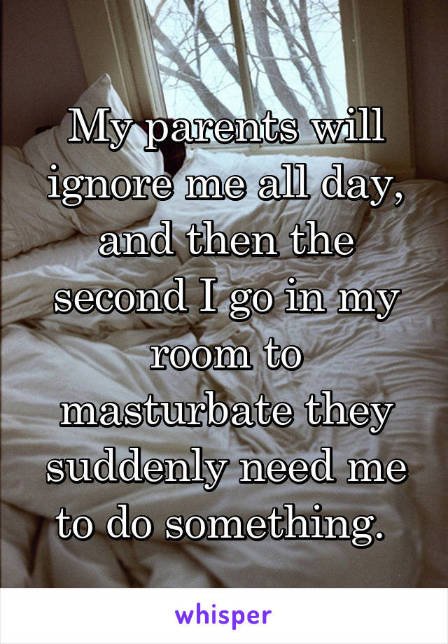 My parents will ignore me all day, and then the second I go in my room to masturbate they suddenly need me to do something. 