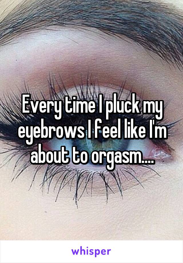 Every time I pluck my eyebrows I feel like I'm about to orgasm....