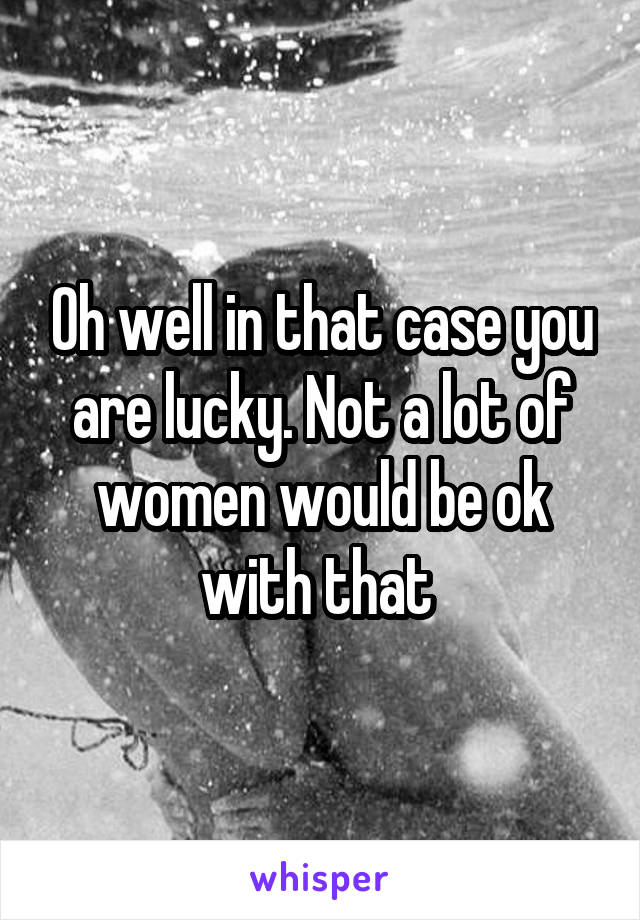 Oh well in that case you are lucky. Not a lot of women would be ok with that 