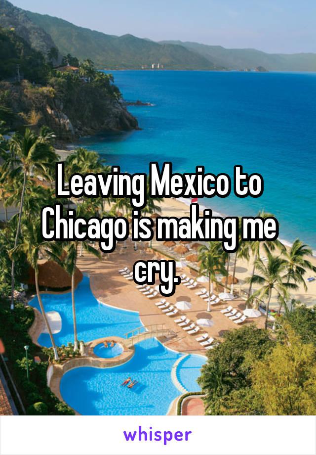 Leaving Mexico to Chicago is making me cry. 