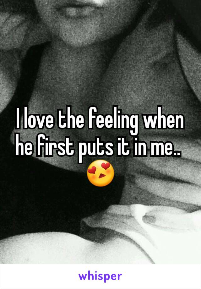 I love the feeling when he first puts it in me.. 
😍