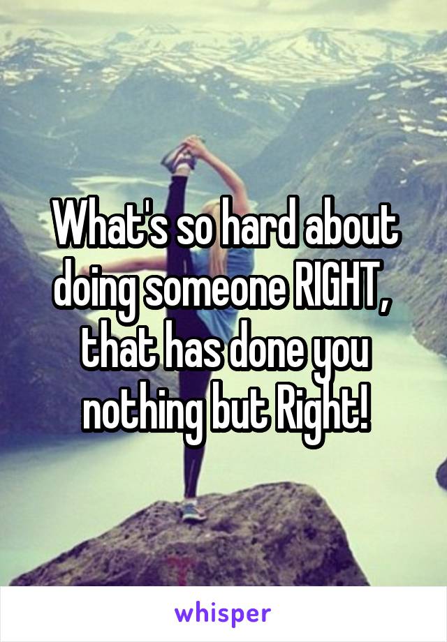 What's so hard about doing someone RIGHT,  that has done you nothing but Right!