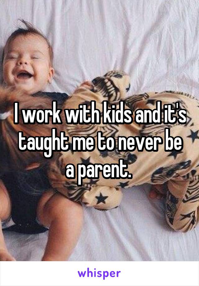 I work with kids and it's taught me to never be a parent. 